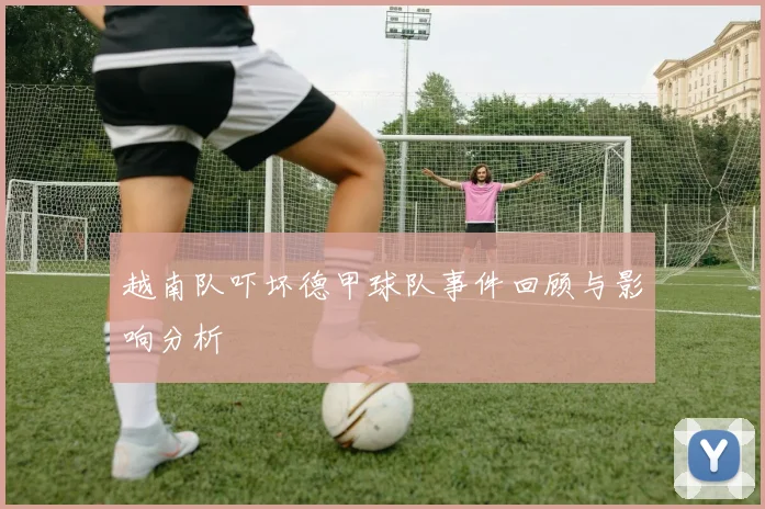 越南队吓坏德甲球队事件回顾与影响分析