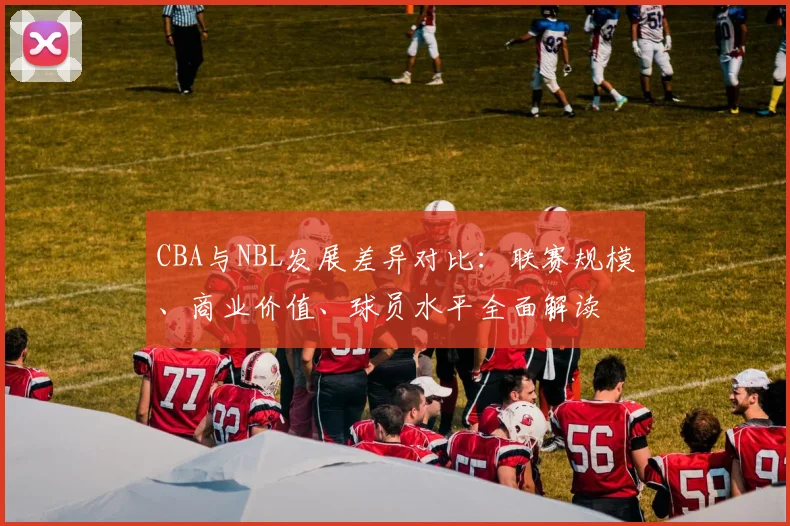 CBA与NBL发展差异对比：联赛规模、商业价值、球员水平全面解读