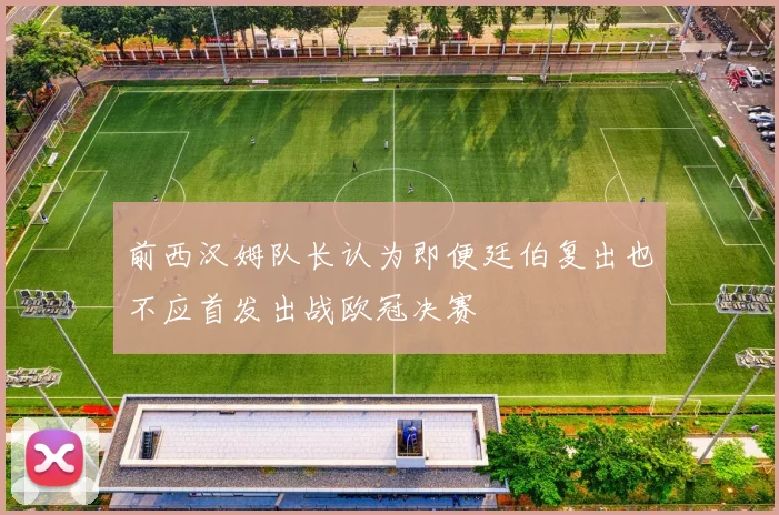 前西汉姆队长认为即便廷伯复出也不应首发出战欧冠决赛