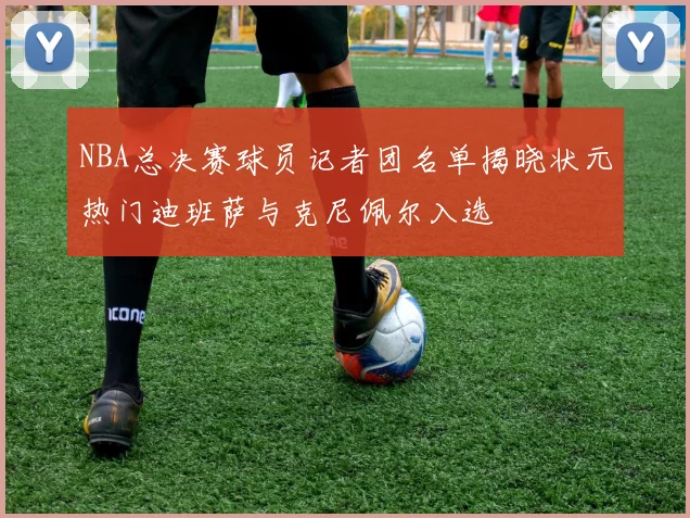 NBA总决赛球员记者团名单揭晓状元热门迪班萨与克尼佩尔入选