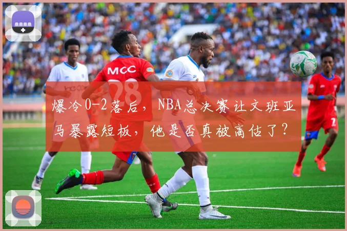 爆冷0-2落后，NBA总决赛让文班亚马暴露短板，他是否真被高估了？